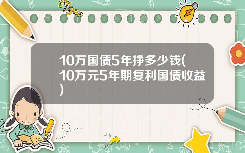 10万国债5年挣多少钱(10万元5年期复利国债收益)