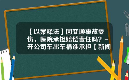 【以案释法】因交通事故受伤，医院承担赔偿责任吗？-开公司车出车祸谁承担【新闻】.
