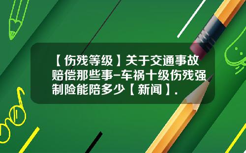 【伤残等级】关于交通事故赔偿那些事-车祸十级伤残强制险能陪多少【新闻】.