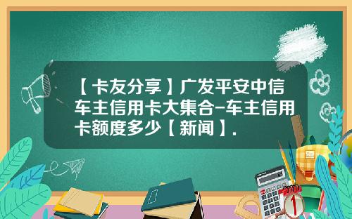 【卡友分享】广发平安中信车主信用卡大集合-车主信用卡额度多少【新闻】.