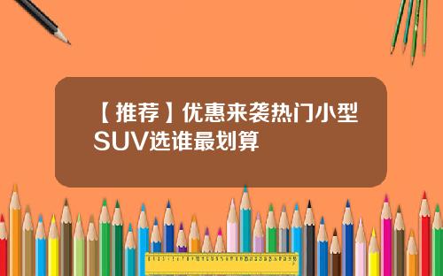 【推荐】优惠来袭热门小型SUV选谁最划算