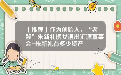 【推荐】作为创始人，“老赖”朱新礼携女退出汇源董事会-朱新礼有多少资产