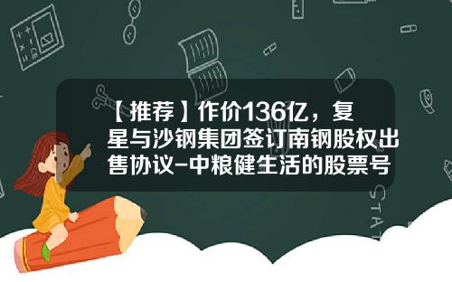 【推荐】作价136亿，复星与沙钢集团签订南钢股权出售协议-中粮健生活的股票号码是多少