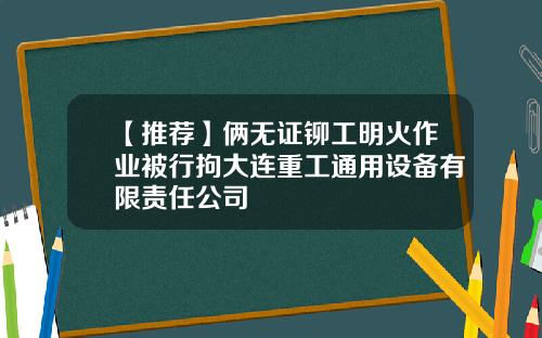 【推荐】俩无证铆工明火作业被行拘大连重工通用设备有限责任公司