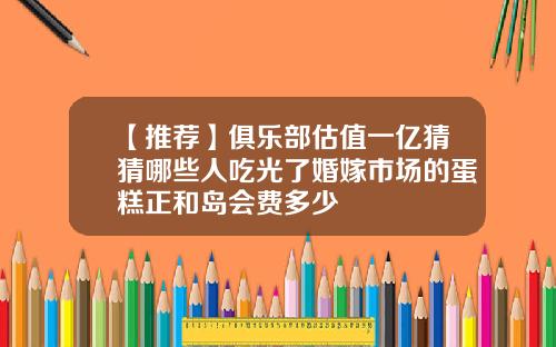 【推荐】俱乐部估值一亿猜猜哪些人吃光了婚嫁市场的蛋糕正和岛会费多少