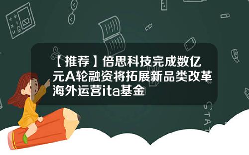 【推荐】倍思科技完成数亿元A轮融资将拓展新品类改革海外运营ita基金
