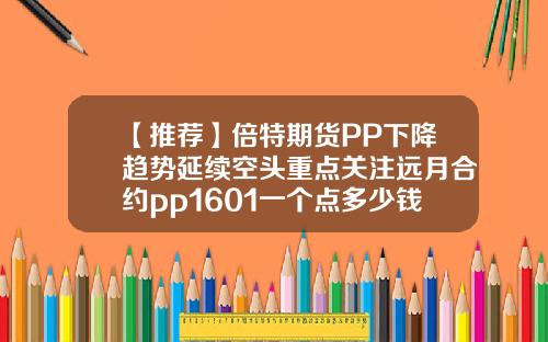 【推荐】倍特期货PP下降趋势延续空头重点关注远月合约pp1601一个点多少钱