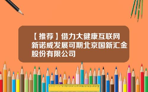 【推荐】借力大健康互联网新诺威发展可期北京国新汇金股份有限公司