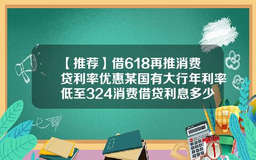 【推荐】借618再推消费贷利率优惠某国有大行年利率低至324消费借贷利息多少