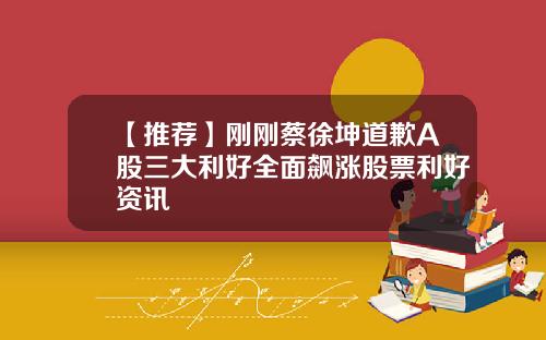 【推荐】刚刚蔡徐坤道歉A股三大利好全面飙涨股票利好资讯