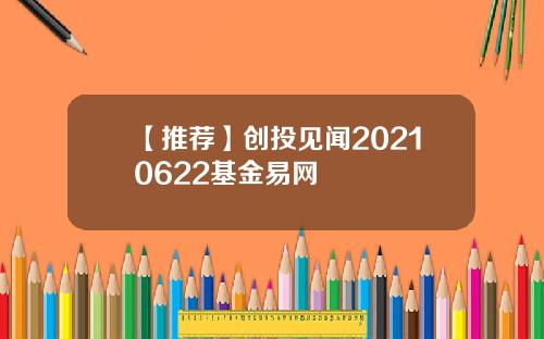 【推荐】创投见闻20210622基金易网