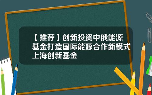 【推荐】创新投资中俄能源基金打造国际能源合作新模式上海创新基金