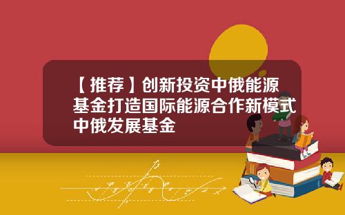 【推荐】创新投资中俄能源基金打造国际能源合作新模式中俄发展基金