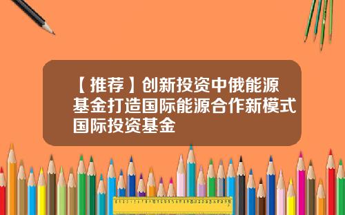【推荐】创新投资中俄能源基金打造国际能源合作新模式国际投资基金