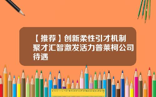 【推荐】创新柔性引才机制聚才汇智激发活力普莱柯公司待遇