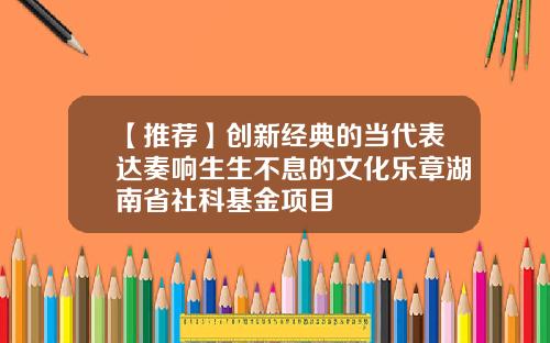 【推荐】创新经典的当代表达奏响生生不息的文化乐章湖南省社科基金项目
