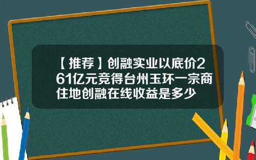 【推荐】创融实业以底价261亿元竞得台州玉环一宗商住地创融在线收益是多少