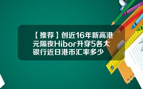 【推荐】创近16年新高港元隔夜Hibor升穿5各大银行近日港币汇率多少