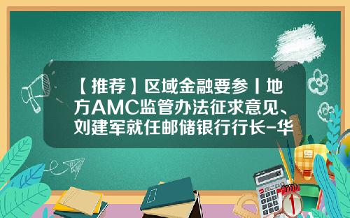 【推荐】区域金融要参丨地方AMC监管办法征求意见、刘建军就任邮储银行行长-华康汇通资产管理有限公司