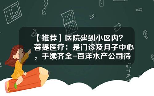 【推荐】医院建到小区内？菩提医疗：是门诊及月子中心，手续齐全-百洋水产公司待遇