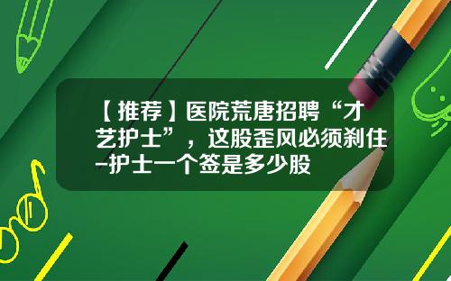 【推荐】医院荒唐招聘“才艺护士”，这股歪风必须刹住-护士一个签是多少股