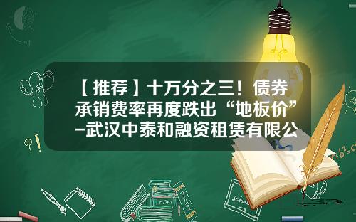【推荐】十万分之三！债券承销费率再度跌出“地板价”-武汉中泰和融资租赁有限公司