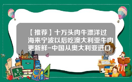 【推荐】十万头肉牛漂洋过海来宁波以后吃澳大利亚牛肉更新鲜-中国从奥大利亚进口肉牛有多少