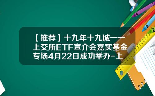 【推荐】十九年十九城一一上交所ETF宣介会嘉实基金专场4月22日成功举办-上交所基金