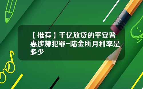 【推荐】千亿放贷的平安普惠涉嫌犯罪-陆金所月利率是多少