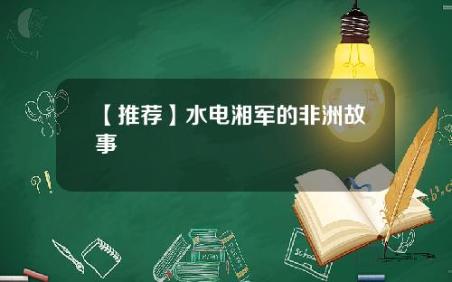 【推荐】水电湘军的非洲故事