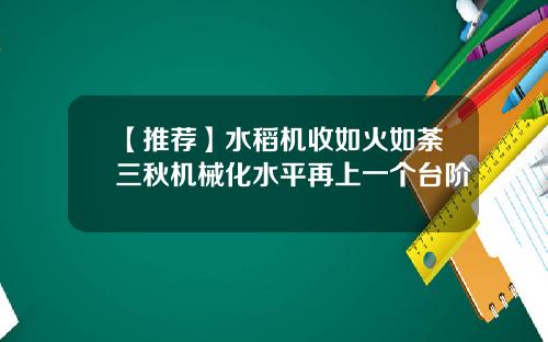 【推荐】水稻机收如火如荼三秋机械化水平再上一个台阶