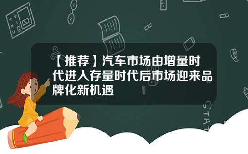 【推荐】汽车市场由增量时代进入存量时代后市场迎来品牌化新机遇
