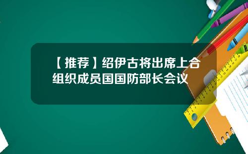 【推荐】绍伊古将出席上合组织成员国国防部长会议