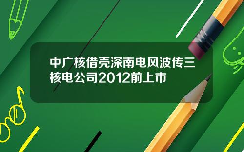 中广核借壳深南电风波传三核电公司2012前上市