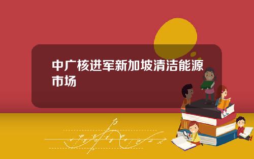 中广核进军新加坡清洁能源市场