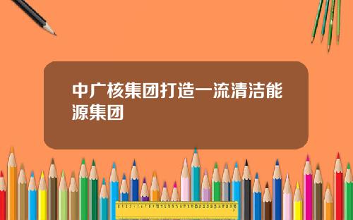 中广核集团打造一流清洁能源集团