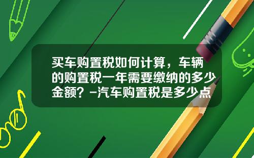 买车购置税如何计算，车辆的购置税一年需要缴纳的多少金额？-汽车购置税是多少点