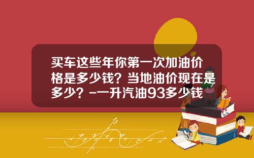 买车这些年你第一次加油价格是多少钱？当地油价现在是多少？-一升汽油93多少钱