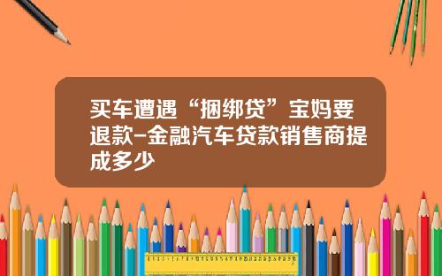 买车遭遇“捆绑贷”宝妈要退款-金融汽车贷款销售商提成多少