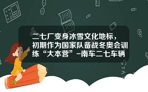 二七厂变身冰雪文化地标，初期作为国家队备战冬奥会训练“大本营”-南车二七车辆有限公司注册资金