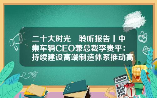二十大时光•聆听报告丨中集车辆CEO兼总裁李贵平：持续建设高端制造体系推动高质量发展-中集建设实业发展有限公司