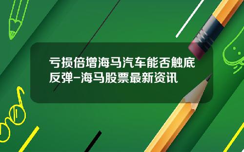 亏损倍增海马汽车能否触底反弹-海马股票最新资讯