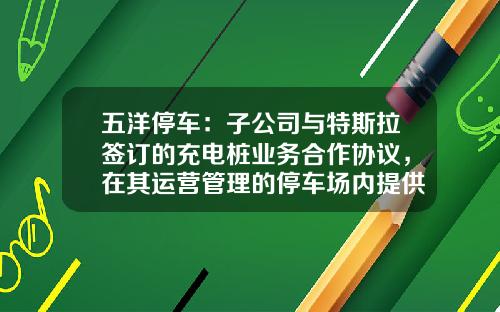五洋停车：子公司与特斯拉签订的充电桩业务合作协议，在其运营管理的停车场内提供充电专用车位-长安停车基金