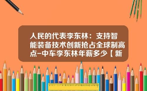人民的代表李东林：支持智能装备技术创新抢占全球制高点-中车李东林年薪多少【新闻】.