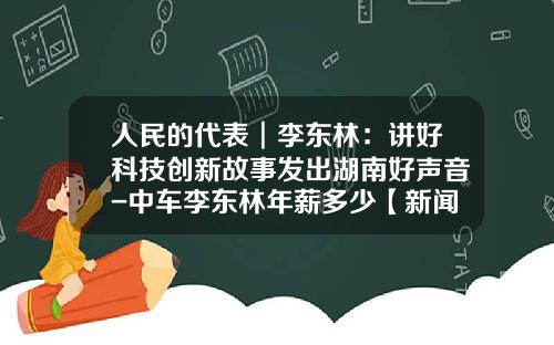 人民的代表︱李东林：讲好科技创新故事发出湖南好声音-中车李东林年薪多少【新闻】.