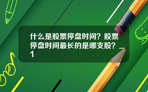 什么是股票停盘时间？股票停盘时间最长的是哪支股？_1