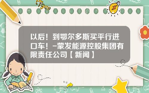 以后！到鄂尔多斯买平行进口车！-蒙发能源控股集团有限责任公司【新闻】