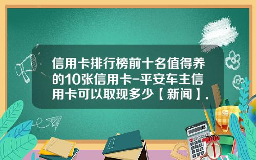 信用卡排行榜前十名值得养的10张信用卡-平安车主信用卡可以取现多少【新闻】.