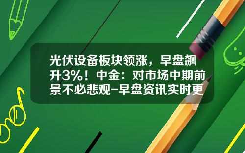 光伏设备板块领涨，早盘飙升3%！中金：对市场中期前景不必悲观-早盘资讯实时更新股票行情