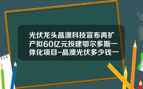 光伏龙头晶澳科技宣布再扩产拟60亿元投建鄂尔多斯一体化项目-晶澳光伏多少钱一瓦